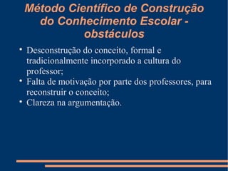 Método Científico de Construção 
do Conhecimento Escolar - 
obstáculos 
 Desconstrução do conceito, formal e 
tradicionalmente incorporado a cultura do 
professor; 
 Falta de motivação por parte dos professores, para 
reconstruir o conceito; 
 Clareza na argumentação. 
 
