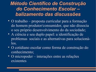Método Científico de Construção 
do Conhecimento Escolar – 
balizamento das discussões 
 O trabalho – proposta curricular para a formação 
do homem produtor/consumidor, que não dissocia 
o seu próprio desenvolvimento do da sociedade; 
 A ciência e seu duplo papel: a identificação de 
problemas sociais e as alternativas para solucioná-los. 
 O cotidiano escolar como forma de construção do 
conhecimento; 
 O micropoder – interações entre as relações 
existentes 
 