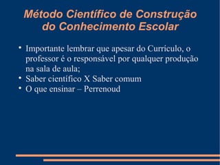 Método Científico de Construção 
do Conhecimento Escolar 
 Importante lembrar que apesar do Currículo, o 
professor é o responsável por qualquer produção 
na sala de aula; 
 Saber científico X Saber comum 
 O que ensinar – Perrenoud 
 