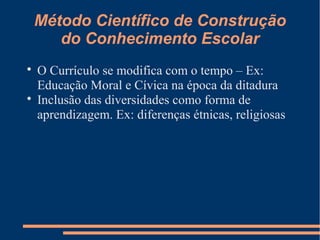 Método Científico de Construção 
do Conhecimento Escolar 
 O Currículo se modifica com o tempo – Ex: 
Educação Moral e Cívica na época da ditadura 
 Inclusão das diversidades como forma de 
aprendizagem. Ex: diferenças étnicas, religiosas 
