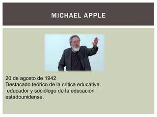MICHAEL APPLE
20 de agosto de 1942
Destacado teórico de la critica educativa.
educador y sociólogo de la educación
estadounidense.
 