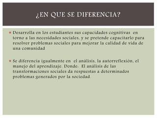  Desarrolla en los estudiantes sus capacidades cognitivas en
torno a las necesidades sociales, y se pretende capacitarlo para
resolver problemas sociales para mejorar la calidad de vida de
una comunidad
 Se diferencia igualmente en el análisis, la autorreflexión, el
manejo del aprendizaje. Donde: El análisis de las
transformaciones sociales da respuestas a determinados
problemas generados por la sociedad.
¿EN QUE SE DIFERENCIA?
 