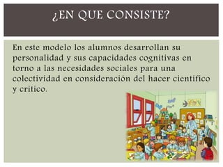 En este modelo los alumnos desarrollan su
personalidad y sus capacidades cognitivas en
torno a las necesidades sociales para una
colectividad en consideración del hacer científico
y critico.
¿EN QUE CONSISTE?
 