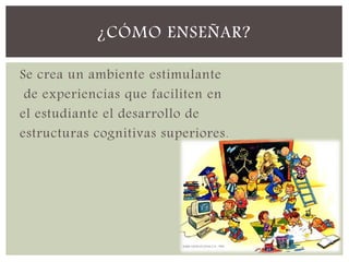 Se crea un ambiente estimulante
de experiencias que faciliten en
el estudiante el desarrollo de
estructuras cognitivas superiores.
¿CÓMO ENSEÑAR?
 