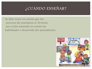 Se debe tener en cuenta que los
procesos de enseñanza se llevaran
por ciclos teniendo en cuenta las
habilidades o desarrollo del pensamiento.
¿CUÁNDO ENSEÑAR?
 