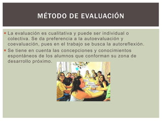  La evaluación es cualitativa y puede ser individual o
colectiva. Se da preferencia a la autoevaluación y
coevaluación, pues en el trabajo se busca la autoreflexión.
 Se tiene en cuenta las concepciones y conocimientos
espontáneos de los alumnos que conforman su zona de
desarrollo próximo.
MÉTODO DE EVALUACIÓN
 