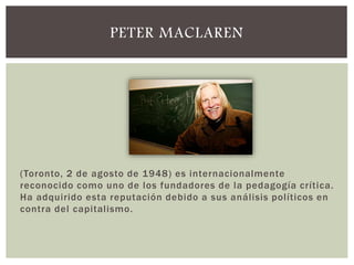 (Toronto, 2 de agosto de 1948) es internacionalmente
reconocido como uno de los fundadores de la pedagogía crítica.
Ha adquirido esta reputación debido a sus análisis políticos en
contra del capitalismo.
PETER MACLAREN
 