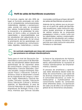 10
El Currículo vigente del año 2016 da
lugar al Currículo priorizado con énfa-
sis en competencias comunicacionales,
matemáticas, digitales y socioemocio-
nales, acorde con esto, se consideran
tres valores fundamentales: la justicia,
la innovación y la solidaridad. Se esta-
blece, en torno a ellos, un conjunto de
capacidades y responsabilidades que
los estudiantes irán adquiriendo en su
tránsito por la educación. En tal virtud,
la priorización de los aprendizajes con
énfasis en competencias comunicacio-
nales, digitales, matemáticas y socioe-
mocionales contribuye al logro del perfil
de salida del Bachillerato ecuatoriano.
Además de los valores que se encuen-
tran en el perfil de salida del Bachille-
rato ecuatoriano, cada institución edu-
cativa puede promover el desarrollo
de valores propios de su propuesta
pedagógica, misión y visión, junto con
las capacidades, valores y responsabili-
dades que los estudiantes van a adqui-
rir durante su proceso formativo, esto
permite que cada institución educativa
fortalezca su identidad.
4
	 Perfil de salida del Bachillerato ecuatoriano
Tanto para el nivel de Educación Ge-
neral Básica como para el de Bachille-
rato, los estudiantes deben desarrollar
aprendizajes de las siguientes áreas
de conocimiento: Lengua y Literatura,
Matemática, Ciencias Naturales, Cien-
cias Sociales, Lengua Extranjera, Edu-
cación Física y Educación Cultural y
Artística. Estas se desarrollan a través
de las asignaturas de Lengua y Litera-
tura, Inglés, Matemática, Ciencias Na-
turales, Estudios Sociales, Educación
Física, Educación Cultural y Artística.
Además, en Bachillerato, el área de
Ciencias Naturales se subdivide en las
asignaturas de Biología, Física y Quí-
mica; mientras que Ciencias Sociales
lo hace en las asignaturas de Historia,
Filosofía y Educación para la Ciuda-
danía; adicionalmente se incorpora el
módulo interdisciplinar de Emprendi-
miento y Gestión.
El proceso de enseñanza y aprendi-
zaje debe abordarse desde todas las
áreas de conocimiento y por parte de
las diversas instancias que conforman
la comunidad educativa. La visión in-
terdisciplinar y multidisciplinar del
conocimiento resalta las conexiones
entre diferentes áreas y la aportación
de cada una de ellas a la comprensión
global de los fenómenos estudiados.
5	 Un currículo organizado por áreas del conocimiento
que promueve un enfoque interdisciplinario
 