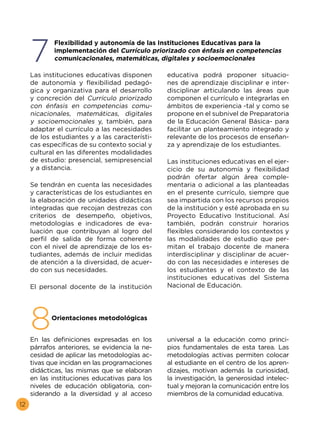 12
7
8
	 Flexibilidad y autonomía de las Instituciones Educativas para la
implementación del Currículo priorizado con énfasis en competencias
comunicacionales, matemáticas, digitales y socioemocionales
	 Orientaciones metodológicas
Las instituciones educativas disponen
de autonomía y flexibilidad pedagó-
gica y organizativa para el desarrollo
y concreción del Currículo priorizado
con énfasis en competencias comu-
nicacionales, matemáticas, digitales
y socioemocionales y, también, para
adaptar el currículo a las necesidades
de los estudiantes y a las característi-
cas específicas de su contexto social y
cultural en las diferentes modalidades
de estudio: presencial, semipresencial
y a distancia.
Se tendrán en cuenta las necesidades
y características de los estudiantes en
la elaboración de unidades didácticas
integradas que recojan destrezas con
criterios de desempeño, objetivos,
metodologías e indicadores de eva-
luación que contribuyan al logro del
perfil de salida de forma coherente
con el nivel de aprendizaje de los es-
tudiantes, además de incluir medidas
de atención a la diversidad, de acuer-
do con sus necesidades.
El personal docente de la institución
educativa podrá proponer situacio-
nes de aprendizaje disciplinar e inter-
disciplinar articulando las áreas que
componen el currículo e integrarlas en
ámbitos de experiencia -tal y como se
propone en el subnivel de Preparatoria
de la Educación General Básica- para
facilitar un planteamiento integrado y
relevante de los procesos de enseñan-
za y aprendizaje de los estudiantes.
Las instituciones educativas en el ejer-
cicio de su autonomía y flexibilidad
podrán ofertar algún área comple-
mentaria o adicional a las planteadas
en el presente currículo, siempre que
sea impartida con los recursos propios
de la institución y esté aprobada en su
Proyecto Educativo Institucional. Así
también, podrán construir horarios
flexibles considerando los contextos y
las modalidades de estudio que per-
mitan el trabajo docente de manera
interdisciplinar y disciplinar de acuer-
do con las necesidades e intereses de
los estudiantes y el contexto de las
instituciones educativas del Sistema
Nacional de Educación.
En las definiciones expresadas en los
párrafos anteriores, se evidencia la ne-
cesidad de aplicar las metodologías ac-
tivas que incidan en las programaciones
didácticas, las mismas que se elaboran
en las instituciones educativas para los
niveles de educación obligatoria, con-
siderando a la diversidad y al acceso
universal a la educación como princi-
pios fundamentales de esta tarea. Las
metodologías activas permiten colocar
al estudiante en el centro de los apren-
dizajes, motivan además la curiosidad,
la investigación, la generosidad intelec-
tual y mejoran la comunicación entre los
miembros de la comunidad educativa.
 