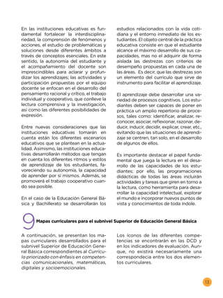 13
En las instituciones educativas es fun-
damental fortalecer la interdisciplina-
riedad, la comprensión de fenómenos y
acciones, el estudio de problemáticas y
soluciones desde diferentes ámbitos a
través de conceptos esenciales. En este
sentido, la autonomía del estudiante y
el acompañamiento del docente son
imprescindibles para aclarar y profun-
dizar los aprendizajes; las actividades y
participación propuestas por el equipo
docente se enfocan en el desarrollo del
pensamiento racional y crítico, el trabajo
individual y cooperativo, que conlleve la
lectura comprensiva y la investigación,
así como las diferentes posibilidades de
expresión.
Entre nuevas consideraciones que las
instituciones educativas tomarán en
cuenta están los diferentes escenarios
educativos que se plantean en la actua-
lidad. Asimismo, las instituciones educa-
tivas desarrollarán métodos que tengan
en cuenta los diferentes ritmos y estilos
de aprendizaje de los estudiantes, fa-
voreciendo su autonomía, la capacidad
de aprender por sí mismos. Además, se
promoverá el trabajo cooperativo cuan-
do sea posible.
En el caso de la Educación General Bá-
sica y Bachillerato se desarrollarán los
estudios relacionados con la vida coti-
diana y el entorno inmediato de los es-
tudiantes. El objeto central de la práctica
educativa consiste en que el estudiante
alcance el máximo desarrollo de sus ca-
pacidades, mas no el adquirir de forma
aislada las destrezas con criterios de
desempeño propuestas en cada una de
las áreas. Es decir, que las destrezas son
un elemento del currículo que sirve de
instrumento para facilitar el aprendizaje.
El aprendizaje debe desarrollar una va-
riedad de procesos cognitivos. Los estu-
diantes deben ser capaces de poner en
práctica un amplio repertorio de proce-
sos, tales como: identificar, analizar, re-
conocer, asociar, reflexionar, razonar, de-
ducir, inducir, decidir, explicar, crear, etc.,
evitando que las situaciones de aprendi-
zaje se centren, tan solo, en el desarrollo
de algunos de ellos.
Es importante destacar el papel funda-
mental que juega la lectura en el desa-
rrollo de las capacidades de los estu-
diantes; por ello, las programaciones
didácticas de todas las áreas incluirán
actividades y tareas que giren en torno a
la lectura, como herramienta para desa-
rrollar la capacidad intelectual, explorar
el mundo e incorporar nuevos puntos de
vista y conocimientos de toda índole.
9
	 Mapas curriculares para el subnivel Superior de Educación General Básica
A continuación, se presentan los ma-
pas curriculares desarrollados para el
subnivel Superior de Educación Gene-
ral Básica correspondientes al Currícu-
lo priorizado con énfasis en competen-
cias comunicacionales, matemáticas,
digitales y socioemocionales.
Los íconos de las diferentes compe-
tencias se encontrarán en las DCD y
en los indicadores de evaluación. Aun-
que, no existirá necesariamente una
correspondecia entre los dos elemen-
tos curriculares.
 