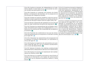 CS.4.1.36. Explicar el proceso de independencia en Suda-
mérica desde el norte hasta el sur, reconociendo los acto-
res sociales que participaron en él.
CS.4.1.38. Examinar el contenido del proyecto de Simón
Bolívar y la disolución de Colombia, con su proyección en
los procesos de integración actuales.
CS.4.1.40. Analizar los avances científicos y técnicos que po-
sibilitaron el gran auge de la industria y el cambio en las con-
diciones de vida que se dieron entre los siglos XVIII y XIX.
CS.4.1.41. Revisar el desarrollo del capitalismo en el mundo del
siglo XIX, bajo condiciones de avance del imperialismo.
CS.4.1.42. Exponer las características de los Estados nacio-
nales latinoamericanos luego de la Independencia y su in-
fluencia en la construcción de la identidad de los países en
el presente.
CS.4.1.43. Examinar las condiciones en las que las econo-
mías latinoamericanas se incorporaron al mercado mundial
en el siglo XIX.
CS.4.1.45. Interpretar las características de la expansión de
la industria, el comercio internacional y el colonialismo a
inicios del siglo XX.
CS.4.1.49. Explicar la trayectoria de Latinoamérica en la pri-
mera mitad del siglo XX, con sus cambios socioeconómi-
cos e inicios del desarrollismo.
CS.4.1.57. Apreciar el tránsito a los sistemas constitucionales
latinoamericanos, destacando el valor de vivir en democracia.
CS.4.1.58. Explicar el proceso de implantación del neolibe-
ralismo en América Latina.
CS.4.1.60. Resumir los desafíos de América Latina frente al
manejo de la información y los medios de comunicación
en el marco de la situación económica, política y social
actual.
I.CS.4.5.2. Examina el proyecto integracio-
nista bolivariano, en el contexto del desa-
rrollo del capitalismo, destacando el va-
lor de la independencia y la libertad para
las naciones en el presente, los avances
científicos y técnicos que posibilitaron el
gran auge de la industria y los cambios
socioeconómicos a inicios del desarrollis-
mo. (J.1., I.1.)
I.CS.4.5.3. Compara la trayectoria de Amé-
rica Latina en los siglos XIX y XX, consi-
derando su incorporación en el mercado
mundial, expansión de la industria, sistemas
constitucionales, conflictos por la defini-
ción de fronteras, cambios socioeconómi-
cos e inicios del desarrollismo, implanta-
ción e influencia en la situación económica
y social bajo el neoliberalismo y desafíos
en cuanto al manejo de información y me-
dios de comunicación. (I.2.)
 