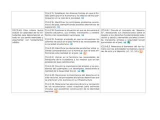 CS.4.2.15. Establecer las diversas formas en que el Es-
tado participa en la economía y los efectos de esa par-
ticipación en la vida de la sociedad.
CS.4.2.16. Identificar los principales problemas econó-
micos del país, ejemplificando posibles alternativas de
superación.
CE.CS.4.8. Este criterio busca
evaluar la capacidad de los es-
tudiantes para descomponer un
todo en sus partes esenciales y
argumentar con fundamentos
válidos.
CS.4.2.18. Examinar la situación en que se encuentra el
sistema educativo, sus niveles, crecimiento y calidad,
frente a las necesidades nacionales.
CS.4.2.19. Analizar el estado en que se encuentran los
sistemas de salud en el país frente a las necesidades de
la sociedad ecuatoriana.
CS.4.2.20. Identificar las demandas existentes sobre vi-
vienda comparándola con la forma en que se está en-
frentando esta realidad en el país.
CS.4.2.21. Ubicar en el territorio las necesidades de
transporte de la ciudadanía y los medios que se han
establecido para satisfacerlas.
CS.4.2.22. Discutir la importancia del empleo y los pro-
blemas del subempleo y el desempleo, destacando la
realidad de la Seguridad Social.
CS.4.2.23. Reconocer la importancia del deporte en la
vida nacional, las principales disciplinas deportivas que
se practican y los avances en su infraestructura.
CS.4.2.24. Relacionar las opciones de ocio y recreación
de los ecuatorianos como ocasiones para estimular
vínculos que posibiliten construcción de la identidad
nacional.
I.CS.4.8.1. Discute el concepto de “desarro-
llo”, destacando sus implicaciones sobre el
respeto a los derechos fundamentales (edu-
cación y salud) y demandas sociales (vivien-
da, transporte, empleo y seguridad social)
que existen en el país.
I.CS.4.8.2. Relaciona el bienestar del ser hu-
mano con las actividades recreativas, opcio-
nes de ocio y el deporte. (J.1., S.1., S.3.)
 