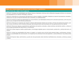 ÁREA DE CONOCIMIENTO: EDUCACIÓN CULTURAL Y ARTÍSTICA
OBJETIVOS DEL ÁREA POR SUBNIVEL
O.ECA.4.1. Comparar las posibilidades que ofrecen diversos materiales y técnicas de los diferentes lenguajes artísticos, en procesos
de interpretación y/o creación individual y colectiva.
O.ECA.4.2. Participar en la renovación del patrimonio cultural, tangible e intangible, mediante la creación de productos culturales y
artísticos en los que se mezclan elementos de lo ancestral y lo contemporáneo.
O.ECA.4.3. Explicar el papel que desempeñan los conocimientos y las habilidades artísticas en la vida de las personas, como recursos
para el ocio y el ejercicio de distintas profesiones.
O.ECA.4.4. Participar en proyectos de creación colectiva demostrando respeto por las ideas y formas de expresiones propias y aje-
nas, y tomar conciencia, como miembro del grupo, del enriquecimiento que se produce con las aportaciones de los demás.
O.ECA.4.5. Reconocer algunas características significativas de eventos culturales y obras artísticas de distintos estilos, y utilizar la
terminología apropiada para describirlos y comentarlos.
O.ECA.4.6. Utilizar algunos medios audiovisuales y tecnologías digitales para el conocimiento, producción y disfrute del arte y la
cultura.
O.ECA.4.7. Utilizar las posibilidades del cuerpo, la imagen y el sonido como recursos para expresar ideas y sentimientos, enrique-
ciendo sus posibilidades de comunicación, con respeto por las distintas formas de expresión, y autoconfianza en las producciones
propias.
O.ECA.4.8. Exponer ideas, sentimientos y puntos de vista personales sobre distintas manifestaciones culturales y artísticas, propias
y ajenas.
 