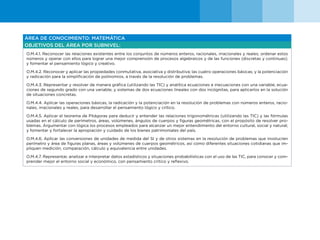 44
ÁREA DE CONOCIMIENTO: MATEMÁTICA
OBJETIVOS DEL ÁREA POR SUBNIVEL:
O.M.4.1. Reconocer las relaciones existentes entre los conjuntos de números enteros, racionales, irracionales y reales; ordenar estos
números y operar con ellos para lograr una mejor comprensión de procesos algebraicos y de las funciones (discretas y continuas);
y fomentar el pensamiento lógico y creativo.
O.M.4.2. Reconocer y aplicar las propiedades conmutativa, asociativa y distributiva; las cuatro operaciones básicas; y la potenciación
y radicación para la simplificación de polinomios, a través de la resolución de problemas.
O.M.4.3. Representar y resolver de manera gráfica (utilizando las TIC) y analítica ecuaciones e inecuaciones con una variable; ecua-
ciones de segundo grado con una variable; y sistemas de dos ecuaciones lineales con dos incógnitas, para aplicarlos en la solución
de situaciones concretas.
O.M.4.4. Aplicar las operaciones básicas, la radicación y la potenciación en la resolución de problemas con números enteros, racio-
nales, irracionales y reales, para desarrollar el pensamiento lógico y crítico.
O.M.4.5. Aplicar el teorema de Pitágoras para deducir y entender las relaciones trigonométricas (utilizando las TIC) y las fórmulas
usadas en el cálculo de perímetros, áreas, volúmenes, ángulos de cuerpos y figuras geométricas, con el propósito de resolver pro-
blemas. Argumentar con lógica los procesos empleados para alcanzar un mejor entendimiento del entorno cultural, social y natural;
y fomentar y fortalecer la apropiación y cuidado de los bienes patrimoniales del país.
O.M.4.6. Aplicar las conversiones de unidades de medida del SI y de otros sistemas en la resolución de problemas que involucren
perímetro y área de figuras planas, áreas y volúmenes de cuerpos geométricos, así como diferentes situaciones cotidianas que im-
pliquen medición, comparación, cálculo y equivalencia entre unidades.
O.M.4.7. Representar, analizar e interpretar datos estadísticos y situaciones probabilísticas con el uso de las TIC, para conocer y com-
prender mejor el entorno social y económico, con pensamiento crítico y reflexivo.
 