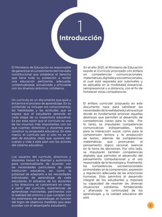 5
En el año 2021, el Ministerio de Educación
expide el Currículo priorizado con énfasis
en competencias comunicacionales,
matemáticas,digitalesysocioemocionales,
el cual está separado por subniveles y
es aplicable en la modalidad presencial,
semipresencial o a distancia, con el fin de
fortalecer estas competencias.
El énfasis curricular propuesto en este
documento nace para satisfacer las
necesidadesdelarealidadeducativaactual
donde es fundamental priorizar aquellas
destrezas que permiten el desarrollo de
competencias claves para la vida. Por
lo tanto, se impulsarán competencias
comunicativas indispensables, tanto
para la interacción social, como para la
comprensión lectora y la producción
de textos, además de competencias
matemáticas que promueven el
pensamiento lógico racional, esencial
en la toma de decisiones. Por otro lado,
se impulsarán también competencias
digitales que permiten el desarrollo del
pensamiento computacional y el uso
responsable de la tecnología y, finalmente,
las competencias socioemocionales
primordiales en la comprensión, expresión
y regulación adecuada de las emociones
humanas. Esto permitirá el desarrollo
integral de los estudiantes y mejorará
su capacidad de resolver las diversas
situaciones cotidianas, fortaleciendo
y afianzado la continuidad de los
aprendizajes y la calidad educativa del
país.
El Ministerio de Educación es responsable
degarantizarelcumplimientodelmandato
constitucional que establece el derecho
que tiene toda su población a recibir
una educación pertinente, adecuada,
contextualizada, actualizada y articulada
con los diversos entornos cotidianos.
Un currículo es un documento que guía y
encamina el proceso de aprendizaje. En su
contenido se incluyen los conocimientos,
las habilidades y las actitudes que se
espera que el estudiante aprenda en
cada etapa de su trayectoria educativa.
Es por esta razón que el currículo es uno
de los insumos más importantes con los
que cuentan directivos y docentes para
construir su propuesta educativa. En este
marco, el currículo por sí solo no es un
plan de estudios, dado que, quienes dan
cuerpo y vida a este plan son los actores
del sistema educativo.
Los usuarios del currículo, directivos y
docentes tienen la libertad y autonomía
para contextualizarlo de acuerdo con
las necesidades particulares de cada
Institución educativa, así como la
potestad de adaptarlo a las necesidades
individuales de aprendizaje de cada
estudiante. El esfuerzo de los docentes
y los directivos se concentrará en crear,
a partir del currículo, experiencias de
aprendizaje motivantes, pertinentes con
la realidad del entorno y que cumplan con
los estándares de aprendizaje, en función
del logro de objetivos medibles que sean
acordes con el desempeño estudiantil.
Introducción
1
 
