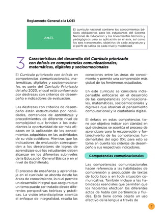 7
Reglamento General a la LOEI
Art.11.
El currículo nacional contiene los conocimientos bá-
sicos obligatorios para los estudiantes del Sistema
Nacional de Educación y los lineamientos técnicos y
pedagógicos para su aplicación en el aula, así como
los ejes transversales, objetivos de cada asignatura y
el perfil de salida de cada nivel y modalidad.
3
Características del desarrollo del Currículo priorizado
con énfasis en competencias comunicacionales,
matemáticas, digitales y socioemocionales
El Currículo priorizado con énfasis en
competencias comunicacionales, ma-
temáticas, digitales y socioemociona-
les, es parte del Currículo Priorizado
del año 2020, el cual está conformado
por destrezas con criterios de desem-
peño e indicadores de evaluación.
Las destrezas con criterios de desem-
peño están estructuradas por habili-
dades, contenidos de aprendizaje y
procedimientos de diferente nivel de
complejidad que brindan a los estu-
diantes la oportunidad de ser más efi-
caces en la aplicación de los conoci-
mientos adquiridos en las actividades
de su vida cotidiana. Mientras que los
indicadores de evaluación correspon-
den a los descriptores de logros de
aprendizaje que los estudiantes deben
alcanzar en los diferentes subniveles
de la Educación General Básica y en el
nivel de Bachillerato.
El proceso de enseñanza y aprendiza-
je en el currículo se aborda desde las
áreas de conocimiento, lo cual permite
un desarrollo integral que asegura que
un tema puede ser tratado desde dife-
rentes perspectivas teóricas y prácti-
cas. La visión interdisciplinar acentúa
el enfoque de integralidad, resalta las
conexiones entre las áreas de conoci-
miento y permite una comprensión más
global de los fenómenos estudiados.
En este currículo se considera indis-
pensable enfocarse en el desarrollo
de las competencias comunicaciona-
les, matemáticas, socioemocionales y
digitales que abarcan el pensamiento
computacional y la ciudadanía digital.
El énfasis en estas competencias tie-
ne por objetivo indicar con claridad en
qué destrezas se acentúa el proceso de
aprendizaje para la recuperación y for-
talecimiento de las competencias fun-
damentales del siglo XXI; para esto se
toma en cuenta los criterios de desem-
peño y sus respectivos indicadores.
Competencias comunicacionales
Las competencias comunicacionales
hacen referencia a las habilidades de
comprensión y producción de textos
de todo tipo y en toda situación co-
municativa. También incluye a las ha-
bilidades esenciales que permiten que
los hablantes efectúen los diferentes
actos de habla con pertinencia y flui-
dez. Esto tiene como objeto un uso
efectivo de la lengua a través de
 