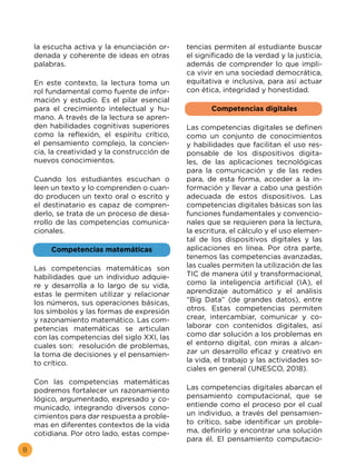 8
la escucha activa y la enunciación or-
denada y coherente de ideas en otras
palabras.
En este contexto, la lectura toma un
rol fundamental como fuente de infor-
mación y estudio. Es el pilar esencial
para el crecimiento intelectual y hu-
mano. A través de la lectura se apren-
den habilidades cognitivas superiores
como la reflexión, el espíritu crítico,
el pensamiento complejo, la concien-
cia, la creatividad y la construcción de
nuevos conocimientos.
Cuando los estudiantes escuchan o
leen un texto y lo comprenden o cuan-
do producen un texto oral o escrito y
el destinatario es capaz de compren-
derlo, se trata de un proceso de desa-
rrollo de las competencias comunica-
cionales.
Competencias matemáticas
Las competencias matemáticas son
habilidades que un individuo adquie-
re y desarrolla a lo largo de su vida,
estas le permiten utilizar y relacionar
los números, sus operaciones básicas,
los símbolos y las formas de expresión
y razonamiento matemático. Las com-
petencias matemáticas se articulan
con las competencias del siglo XXI, las
cuales son: resolución de problemas,
la toma de decisiones y el pensamien-
to crítico.
Con las competencias matemáticas
podremos fortalecer un razonamiento
lógico, argumentado, expresado y co-
municado, integrando diversos cono-
cimientos para dar respuesta a proble-
mas en diferentes contextos de la vida
cotidiana. Por otro lado, estas compe-
tencias permiten al estudiante buscar
el significado de la verdad y la justicia,
además de comprender lo que impli-
ca vivir en una sociedad democrática,
equitativa e inclusiva, para así actuar
con ética, integridad y honestidad.
Competencias digitales
Las competencias digitales se definen
como un conjunto de conocimientos
y habilidades que facilitan el uso res-
ponsable de los dispositivos digita-
les, de las aplicaciones tecnológicas
para la comunicación y de las redes
para, de esta forma, acceder a la in-
formación y llevar a cabo una gestión
adecuada de estos dispositivos. Las
competencias digitales básicas son las
funciones fundamentales y convencio-
nales que se requieren para la lectura,
la escritura, el cálculo y el uso elemen-
tal de los dispositivos digitales y las
aplicaciones en línea. Por otra parte,
tenemos las competencias avanzadas,
las cuales permiten la utilización de las
TIC de manera útil y transformacional,
como la inteligencia artificial (IA), el
aprendizaje automático y el análisis
“Big Data” (de grandes datos), entre
otros. Estas competencias permiten
crear, intercambiar, comunicar y co-
laborar con contenidos digitales, así
como dar solución a los problemas en
el entorno digital, con miras a alcan-
zar un desarrollo eficaz y creativo en
la vida, el trabajo y las actividades so-
ciales en general (UNESCO, 2018).
Las competencias digitales abarcan el
pensamiento computacional, que se
entiende como el proceso por el cual
un individuo, a través del pensamien-
to crítico, sabe identificar un proble-
ma, definirlo y encontrar una solución
para él. El pensamiento computacio-
 