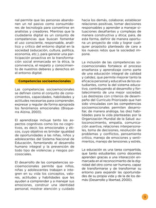 9
nal permite que las personas abando-
nen un rol pasivo como consumido-
res de tecnología para convertirse en
analistas y creadores. Mientras que la
ciudadanía digital es un conjunto de
competencias que buscan fomentar
el uso consciente, responsable, analí-
tico y crítico del entorno digital en la
sociedad (educación, cultura, política,
economía, etc.), para generar una par-
ticipación proactiva en la transforma-
ción social enmarcada en la ética, la
convivencia, el respeto y conocimien-
to de nuestros deberes y derechos en
el entorno digital.
Competencias socioemocionales
Las competencias socioemocionales
se definen como el conjunto de cono-
cimientos, capacidades, habilidades y
actitudes necesarias para comprender,
expresar y regular de forma apropiada
los fenómenos emocionales (Bisque-
rra Alzina, 2003).
El aprendizaje incluye tanto los as-
pectos cognitivos como los no cogni-
tivos, es decir, los emocionales y éti-
cos, cuyo objetivo es brindar igualdad
de oportunidades a las niñas, niños y
adolescentes del Sistema Nacional de
Educación, fomentando el desarrollo
humano integral y la prevención de
todo tipo de violencias y riesgos psi-
cosociales.
El desarrollo de las competencias so-
cioemocionales permite que niños,
niñas y adolescentes trabajen e inte-
gren en su vida los conceptos, valo-
res, actitudes y habilidades que les
ayuden a comprender y a manejar sus
emociones, construir una identidad
personal, mostrar atención y cuidado
hacia los demás, colaborar, establecer
relaciones positivas, tomar decisiones
responsables y aprender a manejar si-
tuaciones desafiantes y complejas de
manera constructiva y ética; para, de
esta forma, definir de manera oportu-
na un proyecto de vida y lograr cual-
quier propósito planteado de cara a
los nuevos retos que la sociedad im-
pone.
La inclusión de las competencias so-
cioemocionales fortalece el proceso
enseñanza y aprendizaje como parte
de una educación integral de calidad
y calidez, que permite mejorar tanto la
eficacia personal y educativa de los es-
tudiantes, como la del sistema educa-
tivo, contribuyendo al desarrollo y for-
talecimiento de una mejor sociedad.
Las destrezas con criterios de desem-
peño del Currículo Priorizado que han
sido vinculadas con las competencias
socioemocionales permiten desarro-
llar, de manera análoga, las diez habi-
lidades para la vida planteadas por la
Organización Mundial de la Salud: au-
toconocimiento, empatía, comunica-
ción asertiva, relaciones interpersona-
les, toma de decisiones, resolución de
problemas y conflictos, pensamiento
crítico, manejo de emociones y senti-
mientos, manejo de tensiones y estrés.
La educación es una tarea compartida,
que tanto estudiantes como docentes
aprenden gracias a una interacción en-
marcada en el reconocimiento de la dig-
nidad del otro como ser humano, capaz
de transformarse y de transformar su
entorno para expandir las oportunida-
des de su propia vida y de la de los de-
más (Desarrollo y libertad, 2000).
 