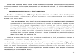 10
Ensinar virtudes: honestidade, respeito, fortaleza, amizade, companheirismo, laboriosidade, amabilidade, lealdade, responsabilidade,
comprometimento, paciência... competências que, se vivenciadas de forma hábil, transformam as pessoas e, por conseguinte, a sociedade como
um todo.
4.4 A Base Nacional Comum Curricular e a abertura à transcendência
O ser humano é constituído, segundo a BNCC, na página 438, como ser de imanência e transcendência. Ambas as dimensões permitem
o desenvolvimento do indivíduo, o conhecimento do “eu”, do próximo, importantes para a construção das identidades. E, indo ao encontro dessa
declaração, o Papa Francisco afirmou:
“Educar de forma cristã é fazer avançar os jovens, as crianças, nos valores humanos, em toda a realidade, e uma destas realidades
é a transcendência. Hoje existe a tendência para um neopositivismo, ou seja, educar nas coisas imanentes, para o valor das coisas
imanentes, e isso tanto nos países de tradição cristã quanto nos países de tradição pagã. E isso não é introduzir os jovens, as
crianças, na realidade total: falta a transcendência. Para mim, maior crise da educação, na perspectiva cristã, é este fechamento à
transcendência. Estamos fechados à transcendência. Precisamos preparar os corações para que o Senhor se manifeste, mas, na
totalidade; ou seja, na totalidade da humanidade que tem também esta dimensão de transcendência. Educar humanamente mas
com horizonte abertos. Todo tipo de fechamento não serve para a educação.” (Congresso Mundial promovido pela Congregação
para a Educação Católica, 21 de Novembro de 2015)
Portanto, ao se pensar no desenvolvimento integral dos estudantes, numa educação que atenda às necessidades e potencialize as
habilidades de todos, é imprescindível a abertura da escola à transcendência.
Um outro aspecto a ser considerado na construção das chamadas competências socioemocionais – nomenclatura pedagógica moderna
para virtudes – é a relação que se estabelece com o sagrado. E, como sabemos, o ser religioso se forma a partir da ideia do sagrado. Em algumas
religiões, todas as ações – estudar por exemplo – se forem realizadas por amor a Deus, adquirem um caráter sagrado. Então, imaginemos uma
criança, um jovem, um adulto que tenha a educação como um valor sagrado, certamente manteria uma postura de respeito com professores,
colegas e buscaria agir em conformidade com tal crença.
 