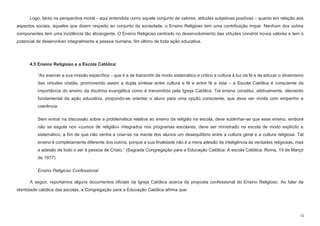 11
Logo, tanto na perspectiva moral – aqui entendida como aquele conjunto de valores, atitudes subjetivas positivas – quanto em relação aos
aspectos sociais, àqueles que dizem respeito ao conjunto da sociedade, o Ensino Religioso tem uma contribuição ímpar. Nenhum dos outros
componentes tem uma incidência tão abrangente. O Ensino Religioso centrado no desenvolvimento das virtudes constrói novos valores e tem o
potencial de desenvolver integralmente a pessoa humana, fim último de toda ação educativa.
4.5 Ensino Religioso e a Escola Católica:
“Ao exercer a sua missão específica – que é a de transmitir de modo sistemático e crítico a cultura à luz da fé e de educar o dinamismo
das virtudes cristãs, promovendo assim a dupla síntese entre cultura e fé e entre fé e vida – a Escola Católica é consciente da
importância do ensino da doutrina evangélica como é transmitida pela Igreja Católica. Tal ensino constitui, efetivamente, elemento
fundamental da ação educativa, propondo-se orientar o aluno para uma opção consciente, que deve ser vivida com empenho e
coerência.
Sem entrar na discussão sobre a problemática relativa ao ensino da religião na escola, deve sublinhar-se que esse ensino, embora
não se esgote nos «cursos de religião» integrados nos programas escolares, deve ser ministrado na escola de modo explícito e
sistemático, a fim de que não venha a criar-se na mente dos alunos um desequilíbrio entre a cultura geral e a cultura religiosa. Tal
ensino é completamente diferente dos outros, porque a sua finalidade não é a mera adesão da inteligência às verdades religiosas, mas
a adesão de todo o ser à pessoa de Cristo.” (Sagrada Congregação para a Educação Católica: A escola Católica, Roma, 19 de Março
de 1977)
Ensino Religioso Confessional
A seguir, reportamos alguns documentos oficiais da Igreja Católica acerca da proposta confessional do Ensino Religioso. Ao falar da
identidade católica das escolas, a Congregação para a Educação Católica afirma que:
 
