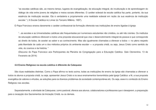 12
“as escolas católicas são, ao mesmo tempo, lugares de evangelização, de educação integral, de inculturação e de aprendizagem do
diálogo de vida entre jovens de religiões e meios sociais diferentes. O caráter eclesial da escola católica faz parte, portanto, da sua
essência de instituição escolar. Ela é verdadeira e propriamente uma realidade eclesial em razão da sua essência de instituição
escolar.” ( A Escola Católica no Limiar do Terceiro Milênio, 1997).
O Papa Francisco ensina claramente o caráter confessional da formação oferecida nas instituições de ensino ligadas à Igreja:
“...as escolas e as Universidades católicas são frequentadas por numerosos estudantes não cristãos, ou até não crentes. Os institutos
de educação católicos oferecem a todos uma proposta educacional que visa o desenvolvimento integral da pessoa e que corresponde
ao direito de todos, de aceder ao saber e ao conhecimento. Mas são igualmente chamadas a oferecer a todos — no pleno respeito
pela liberdade de cada um e dos métodos próprios do ambiente escolar — a proposta cristã, ou seja, Jesus Cristo como sentido da
vida, do cosmos e da história. ”
(Discurso do Papa Francisco aos Participantes da Plenária da Congregação para a Educação Católica. Sala Clementina, 13 de
Fevereiro de 2014)
4.6 Ensino Religioso na escola católica é diferente de Catequese
São duas realidades distintas. Como o Papa afirma no texto acima, todas as instituições de ensino da Igreja são chamadas a oferecer a
todos os alunos a proposta cristã, ou seja, apresentar Jesus Cristo e os seus ensinamentos transmitidos pela Igreja Católica: a fé, a sua proposta
evangélica de valores e virtudes, as soluções para os diversos problemas da sociedade contemporânea etc. Ou seja, esse é o conteúdo do Ensino
Religioso nas escolas.
Separadamente, a atividade de Catequese, como pastoral, oferece aos alunos, colaboradores e professores que o desejarem, a preparação
para a recepção dos Sacramentos da Iniciação Cristã, ou os demais.
 