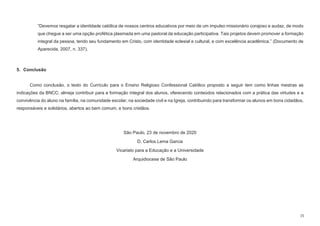 15
“Devemos resgatar a identidade católica de nossos centros educativos por meio de um impulso missionário corajoso e audaz, de modo
que chegue a ser uma opção profética plasmada em uma pastoral da educação participativa. Tais projetos devem promover a formação
integral da pessoa, tendo seu fundamento em Cristo, com identidade eclesial e cultural, e com excelência acadêmica.” (Documento de
Aparecida, 2007, n. 337).
5. Conclusão
Como conclusão, o texto do Currículo para o Ensino Religioso Confessional Católico proposto a seguir tem como linhas mestras as
indicações da BNCC; almeja contribuir para a formação integral dos alunos, oferecendo conteúdos relacionados com a prática das virtudes e a
convivência do aluno na família, na comunidade escolar, na sociedade civil e na Igreja, contribuindo para transformar os alunos em bons cidadãos,
responsáveis e solidários, abertos ao bem comum, e bons cristãos.
São Paulo, 23 de novembro de 2020
D. Carlos Lema Garcia
Vicariato para a Educação e a Universidade
Arquidiocese de São Paulo
 
