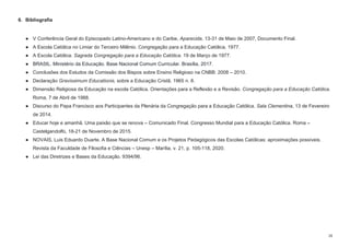 16
6. Bibliografia
● V Conferência Geral do Episcopado Latino-Americano e do Caribe, Aparecida, 13-31 de Maio de 2007, Documento Final.
● A Escola Católica no Limiar do Terceiro Milênio. Congregação para a Educação Católica, 1977.
● A Escola Católica. Sagrada Congregação para a Educação Católica. 19 de Março de 1977.
● BRASIL. Ministério da Educação. Base Nacional Comum Curricular. Brasília, 2017.
● Conclusões dos Estudos da Comissão dos Bispos sobre Ensino Religioso na CNBB: 2008 – 2010.
● Declaração Gravissimum Educationis, sobre a Educação Cristã, 1965 n. 8.
● Dimensão Religiosa da Educação na escola Católica. Orientações para a Reflexão e a Revisão. Congregação para a Educação Católica.
Roma, 7 de Abril de 1988.
● Discurso do Papa Francisco aos Participantes da Plenária da Congregação para a Educação Católica. Sala Clementina, 13 de Fevereiro
de 2014.
● Educar hoje e amanhã. Uma paixão que se renova – Comunicado Final. Congresso Mundial para a Educação Católica. Roma –
Castelgandolfo, 18-21 de Novembro de 2015.
● NOVAIS, Luis Eduardo Duarte. A Base Nacional Comum e os Projetos Pedagógicos das Escolas Católicas: aproximações possíveis.
Revista da Faculdade de Filosofia e Ciências – Unesp – Marília, v. 21, p. 105-118, 2020.
● Lei das Diretrizes e Bases da Educação. 9394/96.
 