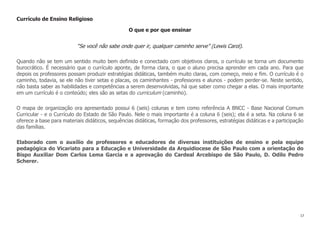 17
Currículo de Ensino Religioso
O que e por que ensinar
“Se você não sabe onde quer ir, qualquer caminho serve” (Lewis Carol).
Quando não se tem um sentido muito bem definido e conectado com objetivos claros, o currículo se torna um documento
burocrático. É necessário que o currículo aponte, de forma clara, o que o aluno precisa aprender em cada ano. Para que
depois os professores possam produzir estratégias didáticas, também muito claras, com começo, meio e fim. O currículo é o
caminho, todavia, se ele não tiver setas e placas, os caminhantes - professores e alunos - podem perder-se. Neste sentido,
não basta saber as habilidades e competências a serem desenvolvidas, há que saber como chegar a elas. O mais importante
em um currículo é o conteúdo; eles são as setas do curriculum (caminho).
O mapa de organização ora apresentado possui 6 (seis) colunas e tem como referência A BNCC - Base Nacional Comum
Curricular - e o Currículo do Estado de São Paulo. Nele o mais importante é a coluna 6 (seis); ela é a seta. Na coluna 6 se
oferece a base para materiais didáticos, sequências didáticas, formação dos professores, estratégias didáticas e a participação
das famílias.
Elaborado com o auxílio de professores e educadores de diversas instituições de ensino e pela equipe
pedagógica do Vicariato para a Educação e Universidade da Arquidiocese de São Paulo com a orientação do
Bispo Auxiliar Dom Carlos Lema Garcia e a aprovação do Cardeal Arcebispo de São Paulo, D. Odilo Pedro
Scherer.
 