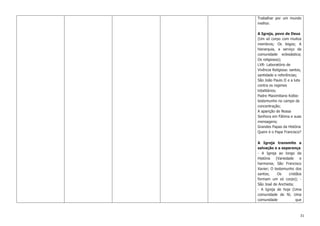 31
Trabalhar por um mundo
melhor.
A Igreja, povo de Deus
(Um só corpo com muitos
membros; Os leigos; A
hierarquia, a serviço da
comunidade eclesiástica;
Os religiosos);
LVR- Laboratório de
Vivência Religiosa: santos,
santidade e referências;
São João Paulo II e a luta
contra os regimes
totalitários;
Padre Maximiliano Kolbe:
testemunho no campo de
concentração;
A aparição de Nossa
Senhora em Fátima e suas
mensagens;
Grandes Papas da História
Quem é o Papa Francisco?
A Igreja transmite a
salvação e a esperança
- A Igreja ao longo da
História (Variedade e
harmonia; São Francisco
Xavier; O testemunho dos
santos; Os cristãos
formam um só corpo); -
São José de Anchieta;
- A Igreja de hoje (Uma
comunidade de fé; Uma
comunidade que
 