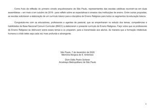 4
Como fruto da reflexão do primeiro sínodo arquidiocesano de São Paulo, representantes das escolas católicas reuniram-se em duas
assembleias – em maio e em outubro de 2019 - para refletir sobre as expectativas e anseios das instituições de ensino. Entre outras propostas,
as escolas solicitaram a elaboração de um currículo básico para a disciplina de Ensino Religioso para todos os segmentos da educação básica.
Congratulo-me com os educadores, professores e agentes de pastoral, que se empenharam no estudo dos temas, competências e
habilidades da Base Nacional Comum Curricular (BNCC) e elaboraram o presente currículo de Ensino Religioso. Faço votos que os professores
de Ensino Religioso se debrucem sobre esses temas e os preparem, para a transmissão aos alunos, de maneira que a formação intelectual,
humana e cristã deles seja cada vez mais profunda e abrangente.
São Paulo, 7 de dezembro de 2020
Memória litúrgica de S. Ambrósio
Dom Odilo Pedro Scherer
Arcebispo Metropolitano de São Paulo
 