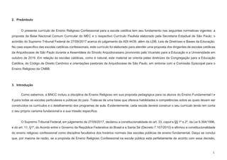5
2. Preâmbulo
O presente currículo de Ensino Religioso Confessional para a escola católica tem seu fundamento nas seguintes normativas vigentes: a
proposta da Base Nacional Comum Curricular do MEC e o respectivo Currículo Paulista elaborado pela Secretaria Estadual de São Paulo; o
acórdão do Supremo Tribunal Federal de 27/09/2017 acerca do julgamento da ADI 4439, além da LDB, Leis de Diretrizes e Bases da Educação.
No caso específico das escolas católicas confessionais, este currículo foi elaborado para atender uma proposta dos dirigentes de escolas católicas
da Arquidiocese de São Paulo durante a Assembleia do Sínodo Arquidiocesano promovido pelo Vicariato para a Educação e a Universidade em
outubro de 2019. Em relação às escolas católicas, como é natural, este material se orienta pelas diretrizes da Congregação para a Educação
Católica, do Código de Direito Canônico e orientações pastorais da Arquidiocese de São Paulo, em sintonia com a Comissão Episcopal para o
Ensino Religioso da CNBB.
3. Introdução
Como sabemos, a BNCC incluiu a disciplina de Ensino Religioso em sua proposta pedagógica para os alunos do Ensino Fundamental I e
II para todas as escolas particulares e públicas do país. Trata-se de uma base que oferece habilidades e competências sobre as quais devem ser
construídos os currículos e o detalhamento dos programas de aula. Evidentemente, cada escola deverá construir o seu currículo tendo em conta
o seu próprio carisma fundacional e a sua missão específica.
O Supremo Tribunal Federal, em julgamento de 27/09/2017, declarou a constitucionalidade do art. 33, caput e §§ 1º e 2º, da Lei 9.394/1996,
e do art. 11, §1º, do Acordo entre o Governo da República Federativa do Brasil e a Santa Sé (Decreto 7.107/2010) e afirmou a constitucionalidade
do ensino religioso confessional como disciplina facultativa dos horários normais das escolas públicas de ensino fundamental. Daqui se conclui
que, por maioria de razão, se a proposta de Ensino Religioso Confessional na escola pública está perfeitamente de acordo com essa decisão,
 