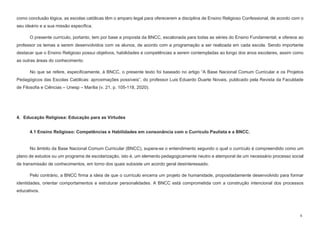 6
como conclusão lógica, as escolas católicas têm o amparo legal para oferecerem a disciplina de Ensino Religioso Confessional, de acordo com o
seu ideário e a sua missão específica.
O presente currículo, portanto, tem por base a proposta da BNCC, escalonada para todas as séries do Ensino Fundamental, e oferece ao
professor os temas a serem desenvolvidos com os alunos, de acordo com a programação a ser realizada em cada escola. Sendo importante
destacar que o Ensino Religioso possui objetivos, habilidades e competências a serem contempladas ao longo dos anos escolares, assim como
as outras áreas do conhecimento.
No que se refere, especificamente, à BNCC, o presente texto foi baseado no artigo “A Base Nacional Comum Curricular e os Projetos
Pedagógicos das Escolas Católicas: aproximações possíveis”, do professor Luis Eduardo Duarte Novais, publicado pela Revista da Faculdade
de Filosofia e Ciências – Unesp – Marília (v. 21, p. 105-118, 2020).
4. Educação Religiosa: Educação para as Virtudes
4.1 Ensino Religioso: Competências e Habilidades em consonância com o Currículo Paulista e a BNCC.
No âmbito da Base Nacional Comum Curricular (BNCC), supera-se o entendimento segundo o qual o currículo é compreendido como um
plano de estudos ou um programa de escolarização, isto é, um elemento pedagogicamente neutro e atemporal de um necessário processo social
de transmissão de conhecimentos, em torno dos quais subsiste um acordo geral desinteressado.
Pelo contrário, a BNCC firma a ideia de que o currículo encerra um projeto de humanidade, propositadamente desenvolvido para formar
identidades, orientar comportamentos e estruturar personalidades. A BNCC está comprometida com a construção intencional dos processos
educativos.
 