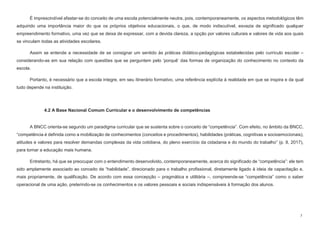 7
É imprescindível afastar-se do conceito de uma escola potencialmente neutra, pois, contemporaneamente, os aspectos metodológicos têm
adquirido uma importância maior do que os próprios objetivos educacionais, o que, de modo indiscutível, esvazia de significado qualquer
empreendimento formativo, uma vez que se deixa de expressar, com a devida clareza, a opção por valores culturais e valores de vida aos quais
se vinculam todas as atividades escolares.
Assim se entende a necessidade de se consignar um sentido às práticas didático-pedagógicas estabelecidas pelo currículo escolar –
considerando-as em sua relação com questões que se perguntem pelo ‘porquê’ das formas de organização do conhecimento no contexto da
escola.
Portanto, é necessário que a escola integre, em seu itinerário formativo, uma referência explícita à realidade em que se inspira e da qual
tudo depende na instituição.
4.2 A Base Nacional Comum Curricular e o desenvolvimento de competências
A BNCC orienta-se segundo um paradigma curricular que se sustenta sobre o conceito de “competência”. Com efeito, no âmbito da BNCC,
“competência é definida como a mobilização de conhecimentos (conceitos e procedimentos), habilidades (práticas, cognitivas e socioemocionais),
atitudes e valores para resolver demandas complexas da vida cotidiana, do pleno exercício da cidadania e do mundo do trabalho” (p. 8, 2017),
para tornar a educação mais humana.
Entretanto, há que se preocupar com o entendimento desenvolvido, contemporaneamente, acerca do significado de “competência”: ele tem
sido amplamente associado ao conceito de “habilidade”, direcionado para o trabalho profissional, diretamente ligado à ideia de capacitação e,
mais propriamente, de qualificação. De acordo com essa concepção – pragmática e utilitária –, compreende-se “competência” como o saber
operacional de uma ação, preterindo-se os conhecimentos e os valores pessoais e sociais indispensáveis à formação dos alunos.
 