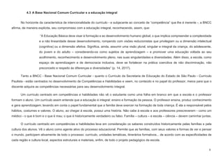 8
4.3 A Base Nacional Comum Curricular e a educação integral
No horizonte da característica de intencionalidade do currículo - e subjacente ao conceito de “competência” que lhe é inerente -, a BNCC
afirma, de maneira explícita, seu compromisso com a educação integral, reconhecendo, assim, que:
“A Educação Básica deve visar à formação e ao desenvolvimento humano global, o que implica compreender a complexidade
e a não linearidade desse desenvolvimento, rompendo com visões reducionistas que privilegiam ou a dimensão intelectual
(cognitiva) ou a dimensão afetiva. Significa, ainda, assumir uma visão plural, singular e integral da criança, do adolescente,
do jovem e do adulto – considerando-os como sujeitos de aprendizagem – e promover uma educação voltada ao seu
acolhimento, reconhecimento e desenvolvimento pleno, nas suas singularidades e diversidades. Além disso, a escola, como
espaço de aprendizagem e de democracia inclusiva, deve se fortalecer na prática coercitiva de não discriminação, não
preconceito e respeito às diferenças e diversidades” (p. 14, 2017).
Tanto a BNCC - Base Nacional Comum Curricular - quanto o Currículo da Secretaria de Educação do Estado de São Paulo - Currículo
Paulista - estão centrados no desenvolvimento de Competências e Habilidades e veem, no conteúdo e no papel do professor, meios para que o
discente adquira as competências necessárias para seu desenvolvimento integral.
Um currículo centrado em competências e habilidades não vê o estudante como uma folha em branco em que a escola e o professor
formam o aluno. Um currículo assim entende que a educação é integral: ensino e formação da pessoa. O professor ensina, produz conhecimento
e gera aprendizagem; levando em conta o papel fundamental que a família deve exercer na formação de toda criança. É ela a responsável pelos
hábitos, costumes e valores. O aluno, ao chegar à escola, possui uma história. Não cabe à escola e aos professores prescreverem - como um
médico - o que é bom e o que é mau; o que é historicamente verdadeiro ou falso. Família – cultura – e escola – ciência – devem caminhar juntas.
O currículo centrado em competências e habilidades leva em consideração os saberes construídos historicamente pelas famílias e pela
cultura dos alunos. Vê o aluno como agente ativo do processo educacional. Permite que as famílias, com seus valores e formas de ver e pensar
o mundo, participem ativamente de todo o processo: currículo, unidades temáticas, itinerários formativos... de acordo com as especificidades de
cada região e cultura local, aspectos estruturais e materiais, enfim, de todo o projeto pedagógico da escola.
 