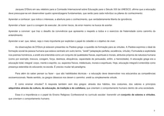 9
Jacques D’Elors em seu relatório para a Comissão Internacional sobre Educação para o Século XXI da UNESCO, afirma que a educação
deve preocupar-se em desenvolver quatro aprendizagens fundamentais, que serão para cada indivíduo os pilares do conhecimento:
Aprender a conhecer: que indica o interesse, a abertura para o conhecimento, que verdadeiramente liberta da ignorância;
Aprender a fazer: que é a coragem de executar, de correr riscos, de errar mesmo na busca de acertar.
Aprender a conviver: que traz o desafio da convivência que apresenta o respeito a todos e o exercício de fraternidade como caminho do
entendimento.
Aprender a ser: que, talvez, seja o mais importante por explicitar o papel do cidadão e o objetivo de viver.
As observações de D’Elors já estavam presentes na Paideia grega: a questão da formação para as virtudes. A Paideia exprimia o ideal de
formação social da pessoa humana que estava centrado em outro termo, "aretê" (adaptação perfeita, excelência, virtude). Formulada e explicitada
nos poemas homéricos, a aretê era entendida como um conjunto de qualidades físicas, espirituais e morais, atributos próprios da natureza humana
(como por exemplo, bravura, coragem, força, destreza, eloquência, capacidade de persuasão, enfim, a heroicidade). A educação grega era a
educação total, integral: corpo, mente e espírito; ou: aspectos físicos, intelectuais, morais e espirituais. Hoje, educação integral é entendida como
presença estendida do educando na escola. É preciso mudar tal paradigma.
Para além do saber pensar ou fazer - que são habilidades técnicas - a educação deve desenvolver nos educandos as competências
socioemocionais. Neste sentido, os gregos clássicos nos deram o caminho: aretê ou simplesmente virtude.
E como ensinar virtudes? A resposta também vem dos gregos: através dos hábitos, dos costumes, dos valores e princípios
adquiridos através da cultura, da educação, da tradição e do cotidiano, que orientam o comportamento humano dentro de uma sociedade.
Essa é a importância e o papel do Ensino Religioso Confessional no currículo escolar: transmitir um conjunto de valores e virtudes.
que orientam o comportamento humano.
 
