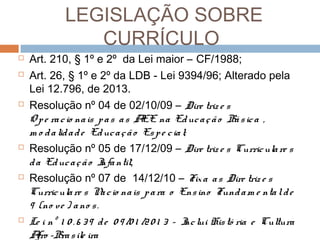 LEGISLAÇÃO SOBRE
CURRÍCULO











Art. 210, § 1º e 2º da Lei maior – CF/1988;
Art. 26, § 1º e 2º da LDB - Lei 9394/96; Alterado pela
Lei 12.796, de 2013.
Resolução nº 04 de 02/10/09 – Dire triz e s
O p e ra c io na is p a s a s A na Ed uc a ç ã o Bá s ic a ,
EE
m o d a lid a d e Ed uc a ç ã o Es p e c ia l;
Resolução nº 05 de 17/12/09 – Dire triz e s Curric ula re s
d a Ed uc a ç ã o I ntil;
nfa
Resolução nº 07 de 14/12/10 – Fix a a s Dire triz e s
Curric ula re s N c io na is p a ra o Ens ino Fund a m e nta l d e
a
9 (no ve ) a no s .
Le i nº 1 0 . 6 3 9 d e 0 9 /0 1 /2 0 1 3 – I lui His tó ria e Cultura
nc
A -Bra s ile ira
fro

 