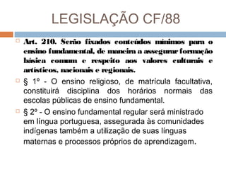 LEGISLAÇÃO CF/88






Art. 210. Serão fixados conteúdos mínimos para o
ensino fundamental, de maneira a assegurar formação
básica comum e respeito aos valores culturais e
artísticos, nacionais e regionais.
§ 1º - O ensino religioso, de matrícula facultativa,
constituirá disciplina dos horários normais das
escolas públicas de ensino fundamental.
§ 2º - O ensino fundamental regular será ministrado
em língua portuguesa, assegurada às comunidades
indígenas também a utilização de suas línguas
maternas e processos próprios de aprendizagem.

 
