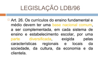 LEGISLAÇÃO LDB/96


Art. 26. Os currículos do ensino fundamental e
médio devem ter uma base nacional comum,
a ser complementada, em cada sistema de
ensino e estabelecimento escolar, por uma
parte
diversificada,
exigida
pelas
características regionais e locais da
sociedade, da cultura, da economia e da
clientela.

 