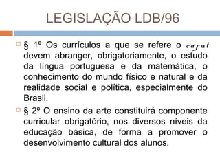 LEGISLAÇÃO LDB/96




§ 1º Os currículos a que se refere o c a p ut
devem abranger, obrigatoriamente, o estudo
da língua portuguesa e da matemática, o
conhecimento do mundo físico e natural e da
realidade social e política, especialmente do
Brasil.
§ 2º O ensino da arte constituirá componente
curricular obrigatório, nos diversos níveis da
educação básica, de forma a promover o
desenvolvimento cultural dos alunos.

 