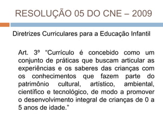RESOLUÇÃO 05 DO CNE – 2009
Diretrizes Curriculares para a Educação Infantil
Art. 3º “Currículo é concebido como um
conjunto de práticas que buscam articular as
experiências e os saberes das crianças com
os conhecimentos que fazem parte do
patrimônio cultural, artístico, ambiental,
científico e tecnológico, de modo a promover
o desenvolvimento integral de crianças de 0 a
5 anos de idade.”

 