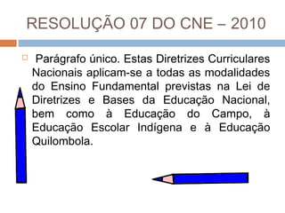 RESOLUÇÃO 07 DO CNE – 2010


Parágrafo único. Estas Diretrizes Curriculares
Nacionais aplicam-se a todas as modalidades
do Ensino Fundamental previstas na Lei de
Diretrizes e Bases da Educação Nacional,
bem como à Educação do Campo, à
Educação Escolar Indígena e à Educação
Quilombola.

 