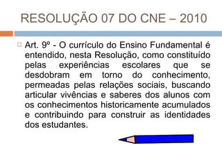 RESOLUÇÃO 07 DO CNE – 2010


Art. 9º - O currículo do Ensino Fundamental é
entendido, nesta Resolução, como constituído
pelas experiências escolares que se
desdobram em torno do conhecimento,
permeadas pelas relações sociais, buscando
articular vivências e saberes dos alunos com
os conhecimentos historicamente acumulados
e contribuindo para construir as identidades
dos estudantes.

 