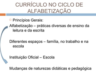 CURRÍCULO NO CICLO DE
ALFABETIZAÇÃO
Princípios Gerais:
Alfabetização – práticas diversas de ensino da
leitura e da escrita


Diferentes espaços – família, no trabalho e na
escola
Instituição Oficial – Escola
Mudanças de naturezas didáticas e pedagógica

 