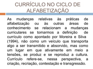 CURRÍCULO NO CICLO DE
ALFABETIZAÇÃO
As mudanças relativas às práticas de
alfabetização ou às outras áreas de
conhecimento se relacionam a mudanças
curriculares se tomarmos a definição
de
currículo como apontado por Moreira e Silva
(1994), não como um veículo que transporta
algo a ser transmitido e absorvido, mas como
um lugar em que ativamente em meio a
tensões, se produz e se reproduz a cultura.
Currículo refere-se, nessa perspectiva, a
criação, recriação, contestação e transgressão.

 