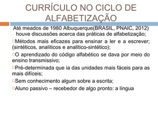 CURRÍCULO NO CICLO DE
ALFABETIZAÇÃO
Até meados de 1980 Albuquerque(BRASIL, PNAIC, 2012)
houve discussões acerca das práticas de alfabetização;
Métodos mais eficazes para ensinar a ler e a escrever;
(sintéticos, analíticos e analítico-sintético);
O aprendizado do código alfabético se dava por meio do
ensino transmissivo;
Pré-determinada que ia das unidades mais fáceis para as
mais difíceis;
Sem conhecimento algum sobre a escrita;
Aluno passivo – recebedor de algo pronto: a língua

 