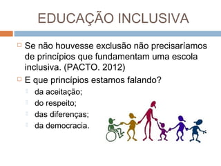 EDUCAÇÃO INCLUSIVA




Se não houvesse exclusão não precisaríamos
de princípios que fundamentam uma escola
inclusiva. (PACTO. 2012)
E que princípios estamos falando?





da aceitação;
do respeito;
das diferenças;
da democracia.

 