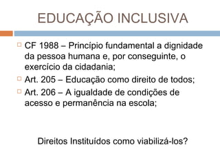 EDUCAÇÃO INCLUSIVA





CF 1988 – Princípio fundamental a dignidade
da pessoa humana e, por conseguinte, o
exercício da cidadania;
Art. 205 – Educação como direito de todos;
Art. 206 – A igualdade de condições de
acesso e permanência na escola;

Direitos Instituídos como viabilizá-los?

 