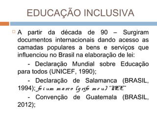 EDUCAÇÃO INCLUSIVA


A partir da década de 90 – Surgiram
documentos internacionais dando acesso as
camadas populares a bens e serviços que
influenciou no Brasil na elaboração de lei:
- Declaração Mundial sobre Educação
para todos (UNICEF, 1990);
- Declaração de Salamanca (BRASIL,
1994); fo i um m a rc o (g rifo m e u) “N
EE”
- Convenção de Guatemala (BRASIL,
2012);

 