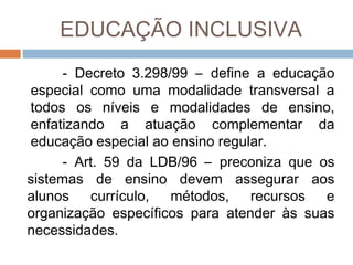 EDUCAÇÃO INCLUSIVA
- Decreto 3.298/99 – define a educação
especial como uma modalidade transversal a
todos os níveis e modalidades de ensino,
enfatizando a atuação complementar da
educação especial ao ensino regular.
- Art. 59 da LDB/96 – preconiza que os
sistemas de ensino devem assegurar aos
alunos
currículo,
métodos,
recursos
e
organização específicos para atender às suas
necessidades.

 