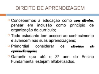 DIREITO DE APRENDIZAGEM








Concebermos a educação como um direito,
pensar em inclusão como princípio de
organização do currículo;
Todo estudante tem acesso ao conhecimento
e avancem nas suas aprendizagens;
Primordial
considerar
os
direitos de
aprendizagem
;
Garantir que até o 3º ano do Ensino
Fundamental estejam alfabetizados.

 